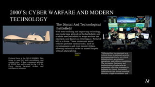 2000’S: CYBER WARFARE AND MODERN
TECHNOLOGY
The Digital And Technological
Battlefield
With ever-evolving and improving technology,
new tools have arrived on the battlefield, and
a whole new battlefield to wage warfare has
emerged, now known as Cyberspace. Pictured
left is a drone. These unmanned aerial
vehicles perform various tasks, such as
reconnaissance and even missile strikes,
allowing nations to strike or surveil targets
without physical risk.
Source:
NSIN
Pictured here is the MQ-9 REAPER. This
drone is used for both surveillance and
combat roles. It has a maximum altitude
of 50,000 feet and is used by the U.S. Air
Force during targeted strikes and
intelligence missions.
“Cyberwarfare has emerged as a
critical threat to national security,
encompassing attacks on critical
infrastructure, government
operations, and military capabilities.
The increasing frequency and
sophistication of cyberattacks
necessitate effective strategies to
mitigate this threat. Successful
cyberattacks can disrupt essential
services, cripple economies, and
18
 