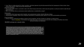 • Cons: There is a high potential for civilian casualties, and drone operators may feel disconnected from the consequences of their actions. Since
warfare feels distant, combat may become dehumanized.
Autonomous Weapons
• The so-called “killer robots” can decide to take a life without human intervention, which raises the question: can they be trusted to make life-and-
death decisions?
• Who is accountable when an autonomous system malfunctions or misidentifies a target?
Cyberwarfare
• Cyberattacks often target power grids, hospitals, and communication systems, directly affecting civilians.
• Disinformation campaigns: When actors weaponize information to manipulate public opinion to sew chaos and destabilize governments.
AI and Surveillance
• Privacy Concerns: Advanced surveillance systems, facial recognition, and data tracking can infringe on civilian privacy.
Source: DroneWars • Governments may justify these tools as necessary for security but risk creating an Orwellian state where
personal freedoms are diminished.
REAPER carrying out a missile strike.
“While it is easy to say that we cause no true or permanent harm by taking out the Internet
connectivity in an area, we may be causing more of a significant impact than we might think. We
may be disabling connectivity for those working for companies from remote locations, people who
operate stores over the Internet, or schools that access educational materials online. Worse yet,
we may be disabling the systems that enable the distribution of food and supplies, SCADA
systems that monitor and control utilities, and other critical components. Removing the ability to
run heating or air conditioning systems at certain times of year may indeed result in loss of life.”
(Andress, J., & Winterfeld, S. 2014)
20
 