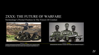 2XXX: THE FUTURE OF WARFARE
Technology’s Pivotal Position In The Future Of Combat
Source: USNI Source: Forbes
“Lethal Autonomous Weapons System (LAWS) are a special class
of weapon systems that use suites and computer algorithms to
independently identify a target and employ an onboard weapon
21
 