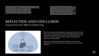 system to engage and destroy the target without manual human
control of the system.” (U.S. NAVAL INSTITUTE STAFF, 2022)
An artist's depiction of what AI humanoid robots
could look like. Just as in the past, whenever an
emerging technology appears, someone will find
a way to weaponize it. Machine learning is still in
its infancy today; however, it can already
perform tasks in short time frames that would be
impossible for a human to do. New laws and
global regulations must be made to limit the
ability for these systems to be misused or
hijacked for misuse, as the future of warfare lies
at the intersection of advanced technology.
REFLECTION AND CONCLUSION
Lessons From The 1800s To Modern Day
• From the muskets and Napoleonic strategies of the 18th
century
all the way to contemporary warfare with cyberwarfare threats
and nuclear deterrents, there is a reoccurring theme here: the
evolution of human warfare reflects human technological
ingenuity and adaptability.
• Advances in technology have made warfare not only more
efficient but also more destructive, raising ethical and societal
concerns.
22
 