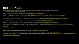 REFERENCES
Andress, J., & Winterfeld, S. (2014). Cyber Warfare : Techniques, Tactics and Tools for Security Practitioners (Second edition). Syngress, an imprint of Elsevier.
http://www.books24x7.com/marc.asp?bookid=56535
Black, J. (1999). Eighteenth-Century Warfare Reconsidered https://www.jstor.org/stable/26004317
Carland, J. M. (2000). [Review of Britain as a Military Power, 1688–1815, by J. Black]. Army History, 50, 25–28. http://www.jstor.org/stable/26304953
Editorial. (2024). Transformations in Warfare: Military Revolutions in the 19th Century https://militarysaga.com/military-revolutions-in-the-19th-century//
Ewans, M. (2005). Conflict in Afghanistan: studies in asymmetric warfare. Routledge. https://doi.org/10.4324/9780203312544
Gabriel, A. R. (1992). A Short History of War: The Evolution of Warfare and Weapons. https://archive.org/details/DTIC_ADA255111
Salik, N (2022). Evolution of Military Technology from the Early 19th
to Late 20th
Century: It’s IMPACT on WARFARE, https://thesvi.org/wp-content/uploads/2022/11/SVI-
Monograph-
Series-No.1.pdf
Stewart, N. (2001). The Changing Nature of Warfare https://archive.org/details/changingnatureof0000stew
Temur Digmelashvili. (2023). The Impact of Cyberwarfare on the National Security. Future Human Image, 19, 12–19. https://doi.org/10.29202/fhi/19/2
U.S. NAVAL INSTITUTE STAFF, 2022. Defense Primer: U.S. Policy on Lethal Autonomous Weapon Systems. https://news.usni.org/2022/11/17/defense-primer-u-s-policy-
on-lethalautonomous-weapon-systems
 