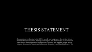 THESIS STATEMENT
From ancient civilization to the 1800s, speed, and range were the driving forces
behind changes in combat. History would repeat this theme but at an accelerated
rate thanks to advancements in technology, strategy, and societal values, which
shaped the course of history and influenced the modern world and its future. We
 