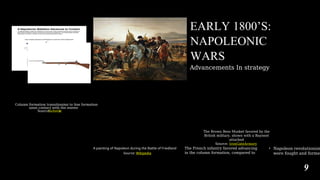 EARLY 1800’S:
NAPOLEONIC
WARS
Advancements In strategy
The Brown Bess Musket favored by the
British military, shown with a Bayonet
attached
Source: IronGateArmory
A painting of Napoleon during the Battle of Friedland
Source: Wikipedia
The French infantry favored advancing
in the column formation, compared to
• Napoleon revolutionize
were fought and formed
9
k
Substac
Source:
upon contact with the enemy
Column formation transitioning to line formation
 