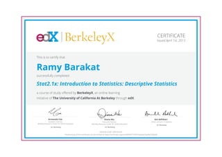 BerkeleyX
Executive Director,
Berkeley Resource Center for Online Education
Diana Wu
UC Berkeley
Academic Director,
Berkeley Resource Center for Online Education
Armando Fox
UC Berkeley
Senior Lecturer in Statistics
Ani Adhikari
UC Berkeley
CERTIFICATE
Issued April 1st, 2013
This is to certify that
Ramy Barakat
successfully completed
Stat2.1x: Introduction to Statistics: Descriptive Statistics
a course of study offered by BerkeleyX, an online learning
initiative of The University of California At Berkeley through edX.
HONOR CODE CERTIFICATE
*Authenticity of this certificate can be verified at https://verify.edx.org/cert/6f9f4f377df347a9a0d72ad9a720b6fd
 