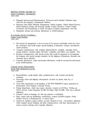 BRISTOL-MYERS SQUIBB CO.
Export Coordinator –International
1997-1999
 Managed and processed Pharmaceutical, Westwood and Controlled Substance drug
orders for the company’s International Markets.
 Interacted with Global Materials Management, Global Logistics, Global Shared Services,
Global Database, Pricing and Sourcing, Quality Control, Inventory Control, Freight
Forwarders and Warehousing to ensure all aspects of market requirements were met.
 Maintained product and customer information in AS400 database.
Sr. Customer Service Coordinator –
Calgon Vestal Products
1995-1997
 Was chosen by management to be on a team of 4 to process and handle orders for a new
line of business that would require special handling of instrument cleaners and infection
control products.
 Frequent communication with company Representatives, hospitals, operating rooms,
nursing facilities, chemical plants, fire/safety companies and airlines was required. This
 Required communication with special carriers that would be requested to accommodate
the company with special storage containers for the shipping of hazardous, freezable and
extremely heavy materials.
 Customer information, orders and product information would be accessed by and housed
in the AS400 database.
Customer Service Representative
World Wide Medicines/ConvaTec
1989-1995
 Responsibilities would include daily communications with external and internal
customers.
 Processing orders and shipping discrepancies received via phone, mail, fax, or
voicemail.
 Assist other departments in the handling of TP (TOP PRIORITY) pieces generated by
discrepancies from Financial Customer Service.
 Pricing Department, which may require extensive research on CD Rom. Writing up
SAR’s (Service Action Requests) for Bill Not Ships, Ship Not Bills, Pick-Ups, contested
shipments,
 Switched Labels on damages etc. that may generate a credit/debit.
 Daily contact with our distributing warehouse(s) contacts (LOMS) Logistics Order
Monitor Services to Rush/prioritize or cancel orders.
 Exclusively handled a major business account: Monarch Crown – Government shipments
which required special handling and daily communications with their representatives to
ensure accurate ordering and to expedite shipments.
 