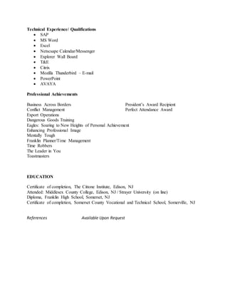 Technical Experience/ Qualifications
 SAP
 MS Word
 Excel
 Netscsape Calendar/Messenger
 Explorer Wall Board
 T&E
 Citrix
 Mozilla Thunderbird – E-mail
 PowerPoint
 AVAYA
Professional Achievements
Business Across Borders President’s Award Recipient
Conflict Management Perfect Attendance Award
Export Operations
Dangerous Goods Training
Eagles: Soaring to New Heights of Personal Achievement
Enhancing Professional Image
Mentally Tough
Franklin Planner/Time Management
Time Robbers
The Leader in You
Toastmasters
EDUCATION
Certificate of completion, The Cittone Institute, Edison, NJ
Attended: Middlesex County College, Edison, NJ / Strayer University (on line)
Diploma, Franklin High School, Somerset, NJ
Certificate of completion, Somerset County Vocational and Technical School, Somerville, NJ
References Available Upon Request
 