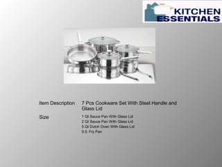 Item Description 7 Pcs Cookware Set With Steel Handle and
Glass Lid
Size 1 Qt Sauce Pan With Glass Lid
2 Qt Sauce Pan With Glass Lid
5 Qt Dutch Oven With Glass Lid
9.5: Fry Pan
 