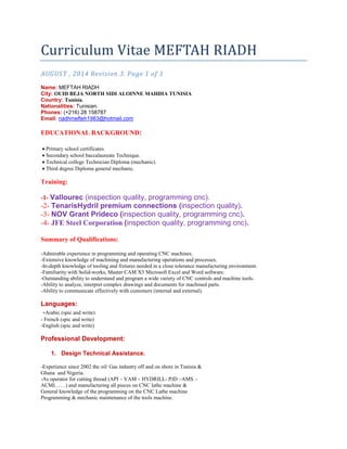 Curriculum Vitae MEFTAH RIADH
AUGUST , 2014 Revision 3. Page 1 of 3
Name: MEFTAH RIADH
City: OUID BEJA NORTH SIDI ALOINNE MAHDIA TUNISIA
Country: Tunisia.
Nationalities: Tunisian.
Phones: (+216) 28 158787
Email: riadhmefteh1983@hotmail.com
EDUCATIONAL BACKGROUND:
• Primary school certificates.
• Secondary school baccalaureate Technique.
• Technical college Technician Diploma (mechanic).
• Third degree Diploma general mechanic.
Training:
-1- Vallourec (inspection quality, programming cnc).
-2- TenarisHydril premium connections (inspection quality).
-3- NOV Grant Prideco (inspection quality, programming cnc).
-4- JFE Steel Corporation (inspection quality, programming cnc).
Summary of Qualifications:
-Admirable experience in programming and operating CNC machines.
-Extensive knowledge of machining and manufacturing operations and processes.
-In-depth knowledge of tooling and fixtures needed in a close tolerance manufacturing environment.
-Familiarity with Solid-works, Master CAM X3 Microsoft Excel and Word software.
-Outstanding ability to understand and program a wide variety of CNC controls and machine tools.
-Ability to analyze, interpret complex drawings and documents for machined parts.
-Ability to communicate effectively with customers (internal and external).
Languages:
-Arabic (spic and write)
- French (spic and write)
-English (spic and write)
Professional Development:
1. Design Technical Assistance.
-Experience since 2002 the oil/ Gas industry off and on shore in Tunisia &
Ghana and Nigeria.
-As operator for cutting thread (API – VAM – HYDRILL- PJD –AMS –
ACMI……) and manufacturing all pieces on CNC lathe machine &
General knowledge of the programming on the CNC Lathe machine
Programming & mechanic maintenance of the tools machine.
 