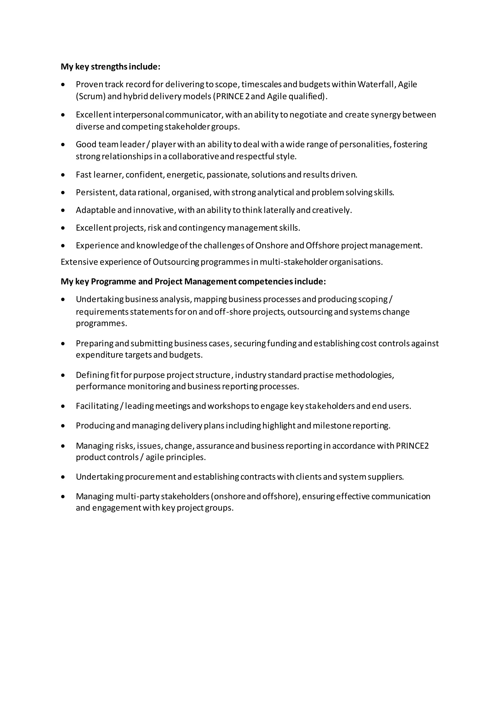 My key strengthsinclude:
 Proventrack recordfor deliveringtoscope,timescalesandbudgetswithinWaterfall,Agile
(Scrum) andhybriddeliverymodels (PRINCE2and Agile qualified).
 Excellentinterpersonalcommunicator,withanabilitytonegotiate and create synergybetween
diverse andcompetingstakeholdergroups.
 Good teamleader/playerwithan abilitytodeal withawide range of personalities,fostering
strongrelationshipsinacollaborativeandrespectful style.
 Fast learner,confident,energetic,passionate,solutionsandresultsdriven.
 Persistent,datarational,organised,withstronganalytical andproblemsolvingskills.
 Adaptable andinnovative,withanabilitytothinklaterallyandcreatively.
 Excellentprojects,riskandcontingencymanagementskills.
 Experience andknowledgeof the challengesof Onshore andOffshore projectmanagement.
Extensive experience of Outsourcingprogrammesinmulti-stakeholderorganisations.
My key Programme and Project Managementcompetenciesinclude:
 Undertakingbusinessanalysis,mappingbusinessprocessesandproducingscoping/
requirementsstatementsforonandoff-shore projects,outsourcingandsystemschange
programmes.
 Preparingandsubmittingbusinesscases,securingfundingandestablishingcost controlsagainst
expenditure targetsandbudgets.
 Definingfitforpurpose projectstructure,industrystandardpractise methodologies,
performance monitoringandbusinessreportingprocesses.
 Facilitating/leadingmeetingsandworkshopstoengage keystakeholdersandendusers.
 Producingandmanagingdeliveryplansincludinghighlightandmilestonereporting.
 Managing risks,issues,change,assuranceandbusinessreportinginaccordance withPRINCE2
productcontrols/ agile principles.
 Undertakingprocurementandestablishingcontractswithclientsandsystemsuppliers.
 Managing multi-partystakeholders(onshoreandoffshore),ensuringeffective communication
and engagementwithkeyprojectgroups.
 