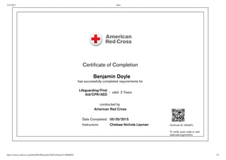 5/21/2015 Saba
https://classes.redcross.org/Saba/Web/Main/goto/FullCertificate?t=GRQMTL 1/2
Certificate of Completion
  Benjamin Doyle
has successfully completed requirements for
 
Lifeguarding/First
Aid/CPR/AED
 -  valid  2 Years
conducted by 
American Red Cross
  Date Completed: 05/20/2015
  Instructors: Chelsea Nichole Layman Certificate ID: GRQMTL
To verify, scan code or visit:
redcross.org/confirm
 
