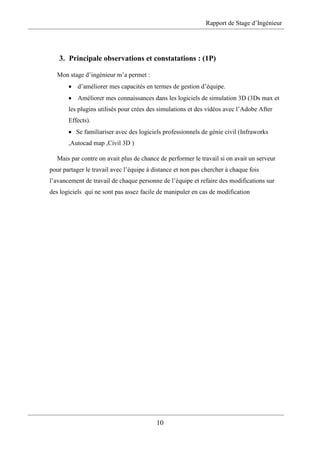 Rapport de Stage d’Ingénieur
10
3. Principale observations et constatations : (1P)
Mon stage d’ingénieur m’a permet :
 d’améliorer mes capacités en termes de gestion d’équipe.
 Améliorer mes connaissances dans les logiciels de simulation 3D (3Ds max et
les plugins utilisés pour crées des simulations et des vidéos avec l’Adobe After
Effects).
 Se familiariser avec des logiciels professionnels de génie civil (Infraworks
,Autocad map ,Civil 3D )
Mais par contre on avait plus de chance de performer le travail si on avait un serveur
pour partager le travail avec l’équipe à distance et non pas chercher à chaque fois
l’avancement de travail de chaque personne de l’équipe et refaire des modifications sur
des logiciels qui ne sont pas assez facile de manipuler en cas de modification
 