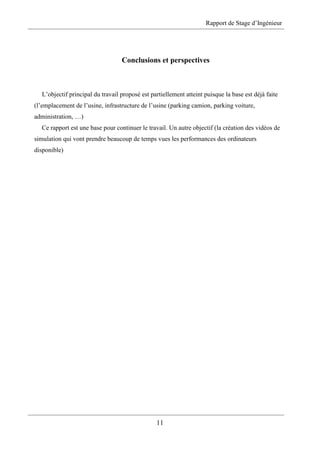 Rapport de Stage d’Ingénieur
11
Conclusions et perspectives
L’objectif principal du travail proposé est partiellement atteint puisque la base est déjà faite
(l’emplacement de l’usine, infrastructure de l’usine (parking camion, parking voiture,
administration, …)
Ce rapport est une base pour continuer le travail. Un autre objectif (la création des vidéos de
simulation qui vont prendre beaucoup de temps vues les performances des ordinateurs
disponible)
 