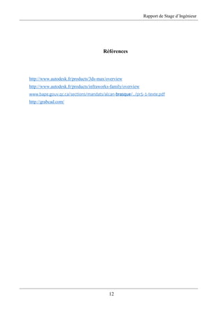 Rapport de Stage d’Ingénieur
12
Références
http://www.autodesk.fr/products/3ds-max/overview
http://www.autodesk.fr/products/infraworks-family/overview
www.bape.gouv.qc.ca/sections/mandats/alcan-brasque/.../pr5-1-texte.pdf
http://grabcad.com/
 