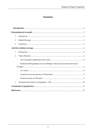 Rapport de Stage d’Ingénieur
1
Sommaire
Introduction ..................................................................................................................................... 2
Présentation de la société.................................................................................................................. 3
1. Introduction :........................................................................................................................... 3
2. Objectif du stage :.................................................................................................................... 3
3. Conclusion :............................................................................................................................. 3
Activités réalisées en stage................................................................................................................ 4
1. Introduction :........................................................................................................................... 4
2. Tâche effectuées :.................................................................................................................... 4
Une Conception implantation d’une usine .......................................................................... 4
Recherche bibliographique sur les emballages utilisés pour la conservation du jus
d’orange....................................................................................................................................... 6
Un « draft ».......................................................................................................................... 8
Création d’un environnement sur Infraworks* :.................................................................. 8
Création d’usine sur 3DS max* :......................................................................................... 9
3. Principale observations et constatations : (1P)...................................................................... 10
Conclusions et perspectives............................................................................................................ 11
Références........................................................................................................................................... 12
 
