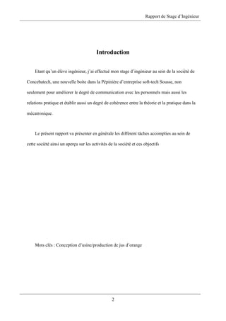 Rapport de Stage d’Ingénieur
2
Introduction
Etant qu’un élève ingénieur, j’ai effectué mon stage d’ingénieur au sein de la société de
Concebatech, une nouvelle boite dans la Pépinière d’entreprise soft-tech Sousse, non
seulement pour améliorer le degré de communication avec les personnels mais aussi les
relations pratique et établir aussi un degré de cohérence entre la théorie et la pratique dans la
mécatronique.
Le présent rapport va présenter en générale les différent tâches accomplies au sein de
cette société ainsi un aperçu sur les activités de la société et ces objectifs
Mots clés : Conception d’usine/production de jus d’orange
 