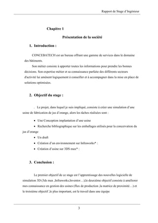 Rapport de Stage d’Ingénieur
3
Chapitre 1
Présentation de la société
1. Introduction :
CONCEBATECH est un bureau offrant une gamme de services dans le domaine
des bâtiments.
Son métier consiste à apporter toutes les informations pour prendre les bonnes
décisions. Son expertise métier et sa connaissance parfaite des différents secteurs
d'activité lui amènent logiquement à conseiller et à accompagner dans la mise en place de
solutions optimisées.
2. Objectif du stage :
. Le projet, dans lequel je suis impliqué, consiste à créer une simulation d’une
usine de fabrication de jus d’orange, alors les tâches réalisées sont :
 Une Conception implantation d’une usine
 Recherche bibliographique sur les emballages utilisés pour la concervation du
jus d’orange
 Un draft
 Création d’un environnement sur Infraworks* :
 Création d’usine sur 3DS max* :
3. Conclusion :
Le premier objectif de ce stage est l’apprentissage des nouvelles logicielle de
simulation 3D (3ds max ,Infraworks,Inventor…),le deuxième objectif consiste à améliorer
mes connaissance en gestion des usines (flux de production ,la matrice de proximité…) et
le troisième objectif ,le plus important, est le travail dans une équipe
 