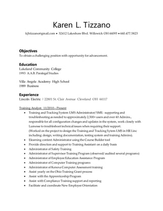 Karen L. Tizzano
kjhtizzano@gmail.com  32412 Lakeshore Blvd. Willowick OH 44095  440.477.5823
Objectives
To obtain a challenging position with opportunity for advancement.
Education
Lakeland Community College
1993 A.A.B. Paralegal Studies
Villa Angela Academy High School
1989 Business
Experience
Lincoln Electric | 22801 St. Clair Avenue Cleveland OH 44117
Training Analyst: 11/2010 – Present
 Training and Tracking System LMS Administrator/ SME: supporting and
troubleshooting as needed to approximately 2,500+ users and over 40 Admins.,
responsible for all configuration changes and updates in the system, work closely with
Lumesse to troubleshoot technical issues when requiring their support.
(Worked on the project to design the Training and Tracking Sytem LMS in HR Linc
including: design, writing documentation, testing system and training Admins).
 Elearning content Administrator using the Course Builder tool
 Provide direction and support to Training Assistant on a daily basis
 Administrator of Safety Training
 Administrator of Supervisor Training Program (observed/ audited several programs)
 Administrator of Employee Education Assistance Program
 Administrator of Computer Training programs
 Administrator of Kenexa Computer Assessment training
 Assist yearly on the Ohio Training Grant process
 Assist with the Apprenticeship Program
 Assist with Compliance Training support and reporting
 Facilitate and coordinate New Employee Orientation
 