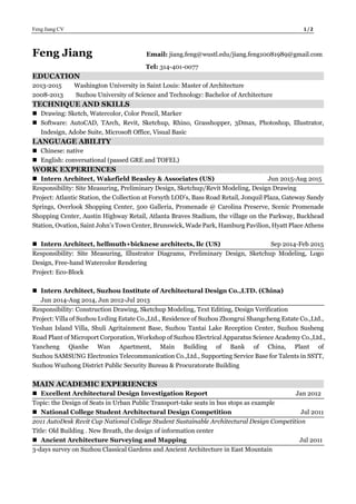 Feng Jiang CV 1 / 2
Feng Jiang Email: jiang.feng@wustl.edu/jiang.feng10081989@gmail.com
Tel: 314-401-0077
EDUCATION
2013-2015 Washington University in Saint Louis: Master of Architecture
2008-2013 Suzhou University of Science and Technology: Bachelor of Architecture
TECHNIQUE AND SKILLS
 Drawing: Sketch, Watercolor, Color Pencil, Marker
 Software: AutoCAD, TArch, Revit, Sketchup, Rhino, Grasshopper, 3Dmax, Photoshop, Illustrator,
Indesign, Adobe Suite, Microsoft Office, Visual Basic
LANGUAGE ABILITY
 Chinese: native
 English: conversational (passed GRE and TOFEL)
WORK EXPERIENCES
 Intern Architect, Wakefield Beasley & Associates (US) Jun 2015-Aug 2015
Responsibility: Site Measuring, Preliminary Design, Sketchup/Revit Modeling, Design Drawing
Project: Atlantic Station, the Collection at Forsyth LOD’s, Bass Road Retail, Jonquil Plaza, Gateway Sandy
Springs, Overlook Shopping Center, 500 Galleria, Promenade @ Carolina Preserve, Scenic Promenade
Shopping Center, Austin Highway Retail, Atlanta Braves Stadium, the village on the Parkway, Buckhead
Station, Ovation, Saint John’s Town Center, Brunswick, Wade Park, Hamburg Pavilion, Hyatt Place Athens
 Intern Architect, hellmuth+bicknese architects, llc (US) Sep 2014-Feb 2015
Responsibility: Site Measuring, Illustrator Diagrams, Preliminary Design, Sketchup Modeling, Logo
Design, Free-hand Watercolor Rendering
Project: Eco-Block
 Intern Architect, Suzhou Institute of Architectural Design Co.,LTD. (China)
Jun 2014-Aug 2014, Jun 2012-Jul 2013
Responsibility: Construction Drawing, Sketchup Modeling, Text Editing, Design Verification
Project: Villa of Suzhou Lvding Estate Co.,Ltd., Residence of Suzhou Zhongrui Shangcheng Estate Co.,Ltd.,
Yeshan Island Villa, Shuli Agritainment Base, Suzhou Tantai Lake Reception Center, Suzhou Susheng
Road Plant of Microport Corporation, Workshop of Suzhou Electrical Apparatus Science Academy Co.,Ltd.,
Yancheng Qianhe Wan Apartment, Main Building of Bank of China, Plant of
Suzhou SAMSUNG Electronics Telecommunication Co.,Ltd., Supporting Service Base for Talents in SSTT,
Suzhou Wuzhong District Public Security Bureau & Procuratorate Building
MAIN ACADEMIC EXPERIENCES
 Excellent Architectural Design Investigation Report Jan 2012
Topic: the Design of Seats in Urban Public Transport-take seats in bus stops as example
 National College Student Architectural Design Competition Jul 2011
2011 AutoDesk Revit Cup National College Student Sustainable Architectural Design Competition
Title: Old Building . New Breath, the design of information center
 Ancient Architecture Surveying and Mapping Jul 2011
3-days survey on Suzhou Classical Gardens and Ancient Architecture in East Mountain
 