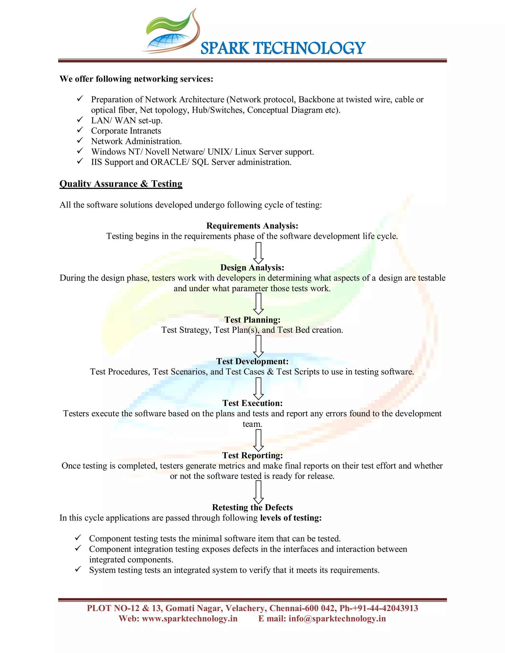 SPARK TECHNOLOGY
PLOT NO-12 & 13, Gomati Nagar, Velachery, Chennai-600 042, Ph-+91-44-42043913
Web: www.sparktechnology.in E mail: info@sparktechnology.in
We offer following networking services:
 Preparation of Network Architecture (Network protocol, Backbone at twisted wire, cable or
optical fiber, Net topology, Hub/Switches, Conceptual Diagram etc).
 LAN/ WAN set-up.
 Corporate Intranets
 Network Administration.
 Windows NT/ Novell Netware/ UNIX/ Linux Server support.
 IIS Support and ORACLE/ SQL Server administration.
Quality Assurance & Testing
All the software solutions developed undergo following cycle of testing:
Requirements Analysis:
Testing begins in the requirements phase of the software development life cycle.
Design Analysis:
During the design phase, testers work with developers in determining what aspects of a design are testable
and under what parameter those tests work.
Test Planning:
Test Strategy, Test Plan(s), and Test Bed creation.
Test Development:
Test Procedures, Test Scenarios, and Test Cases & Test Scripts to use in testing software.
Test Execution:
Testers execute the software based on the plans and tests and report any errors found to the development
team.
Test Reporting:
Once testing is completed, testers generate metrics and make final reports on their test effort and whether
or not the software tested is ready for release.
Retesting the Defects
In this cycle applications are passed through following levels of testing:
 Component testing tests the minimal software item that can be tested.
 Component integration testing exposes defects in the interfaces and interaction between
integrated components.
 System testing tests an integrated system to verify that it meets its requirements.
 