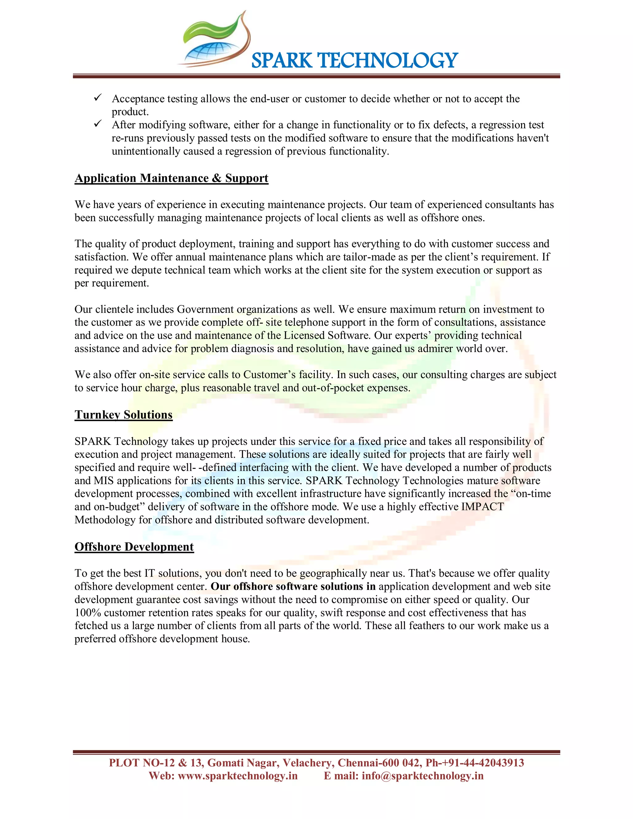 SPARK TECHNOLOGY
PLOT NO-12 & 13, Gomati Nagar, Velachery, Chennai-600 042, Ph-+91-44-42043913
Web: www.sparktechnology.in E mail: info@sparktechnology.in
 Acceptance testing allows the end-user or customer to decide whether or not to accept the
product.
 After modifying software, either for a change in functionality or to fix defects, a regression test
re-runs previously passed tests on the modified software to ensure that the modifications haven't
unintentionally caused a regression of previous functionality.
Application Maintenance & Support
We have years of experience in executing maintenance projects. Our team of experienced consultants has
been successfully managing maintenance projects of local clients as well as offshore ones.
The quality of product deployment, training and support has everything to do with customer success and
satisfaction. We offer annual maintenance plans which are tailor-made as per the client’s requirement. If
required we depute technical team which works at the client site for the system execution or support as
per requirement.
Our clientele includes Government organizations as well. We ensure maximum return on investment to
the customer as we provide complete off- site telephone support in the form of consultations, assistance
and advice on the use and maintenance of the Licensed Software. Our experts’ providing technical
assistance and advice for problem diagnosis and resolution, have gained us admirer world over.
We also offer on-site service calls to Customer’s facility. In such cases, our consulting charges are subject
to service hour charge, plus reasonable travel and out-of-pocket expenses.
Turnkey Solutions
SPARK Technology takes up projects under this service for a fixed price and takes all responsibility of
execution and project management. These solutions are ideally suited for projects that are fairly well
specified and require well- -defined interfacing with the client. We have developed a number of products
and MIS applications for its clients in this service. SPARK Technology Technologies mature software
development processes, combined with excellent infrastructure have significantly increased the “on-time
and on-budget” delivery of software in the offshore mode. We use a highly effective IMPACT
Methodology for offshore and distributed software development.
Offshore Development
To get the best IT solutions, you don't need to be geographically near us. That's because we offer quality
offshore development center. Our offshore software solutions in application development and web site
development guarantee cost savings without the need to compromise on either speed or quality. Our
100% customer retention rates speaks for our quality, swift response and cost effectiveness that has
fetched us a large number of clients from all parts of the world. These all feathers to our work make us a
preferred offshore development house.
 