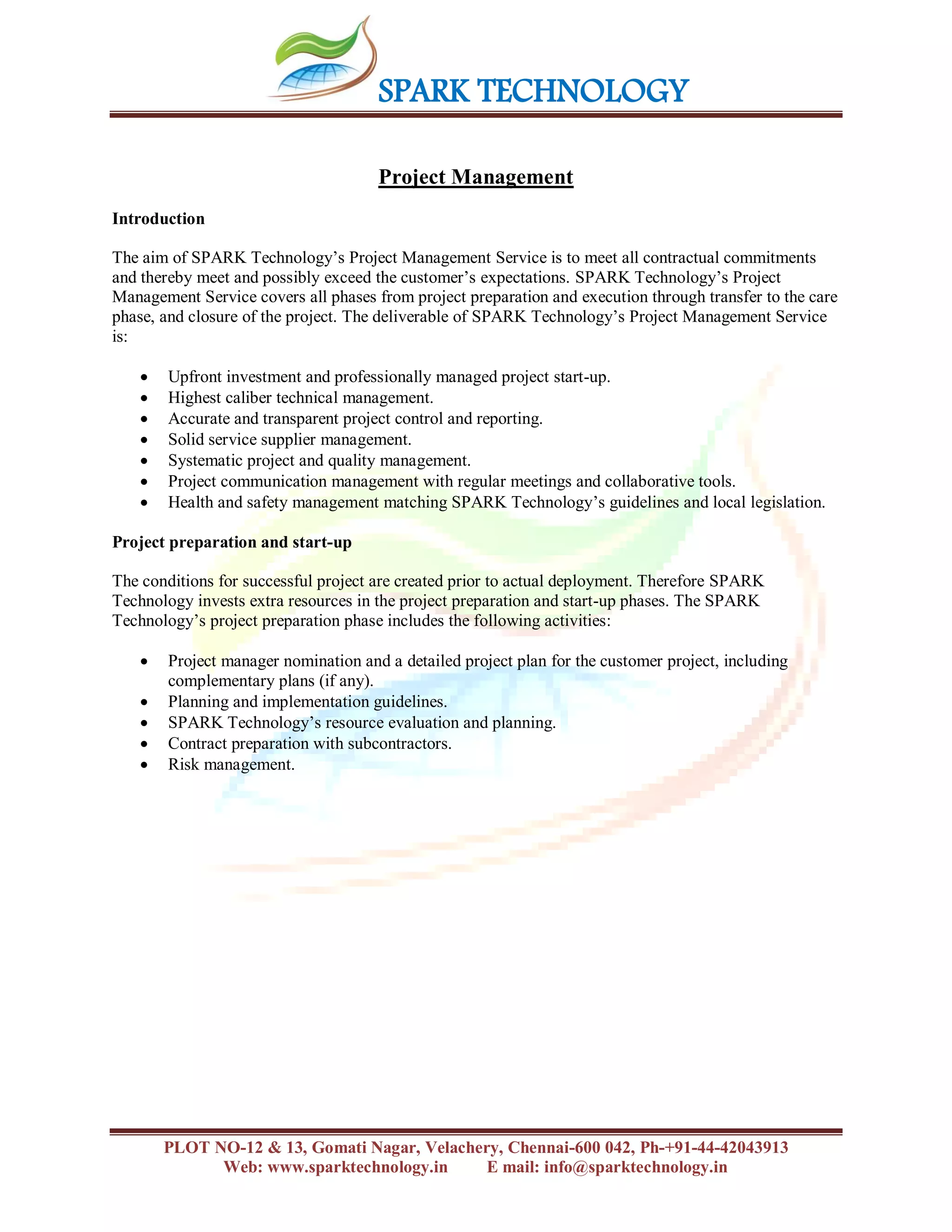SPARK TECHNOLOGY
PLOT NO-12 & 13, Gomati Nagar, Velachery, Chennai-600 042, Ph-+91-44-42043913
Web: www.sparktechnology.in E mail: info@sparktechnology.in
Project Management
Introduction
The aim of SPARK Technology’s Project Management Service is to meet all contractual commitments
and thereby meet and possibly exceed the customer’s expectations. SPARK Technology’s Project
Management Service covers all phases from project preparation and execution through transfer to the care
phase, and closure of the project. The deliverable of SPARK Technology’s Project Management Service
is:
 Upfront investment and professionally managed project start-up.
 Highest caliber technical management.
 Accurate and transparent project control and reporting.
 Solid service supplier management.
 Systematic project and quality management.
 Project communication management with regular meetings and collaborative tools.
 Health and safety management matching SPARK Technology’s guidelines and local legislation.
Project preparation and start-up
The conditions for successful project are created prior to actual deployment. Therefore SPARK
Technology invests extra resources in the project preparation and start-up phases. The SPARK
Technology’s project preparation phase includes the following activities:
 Project manager nomination and a detailed project plan for the customer project, including
complementary plans (if any).
 Planning and implementation guidelines.
 SPARK Technology’s resource evaluation and planning.
 Contract preparation with subcontractors.
 Risk management.
 