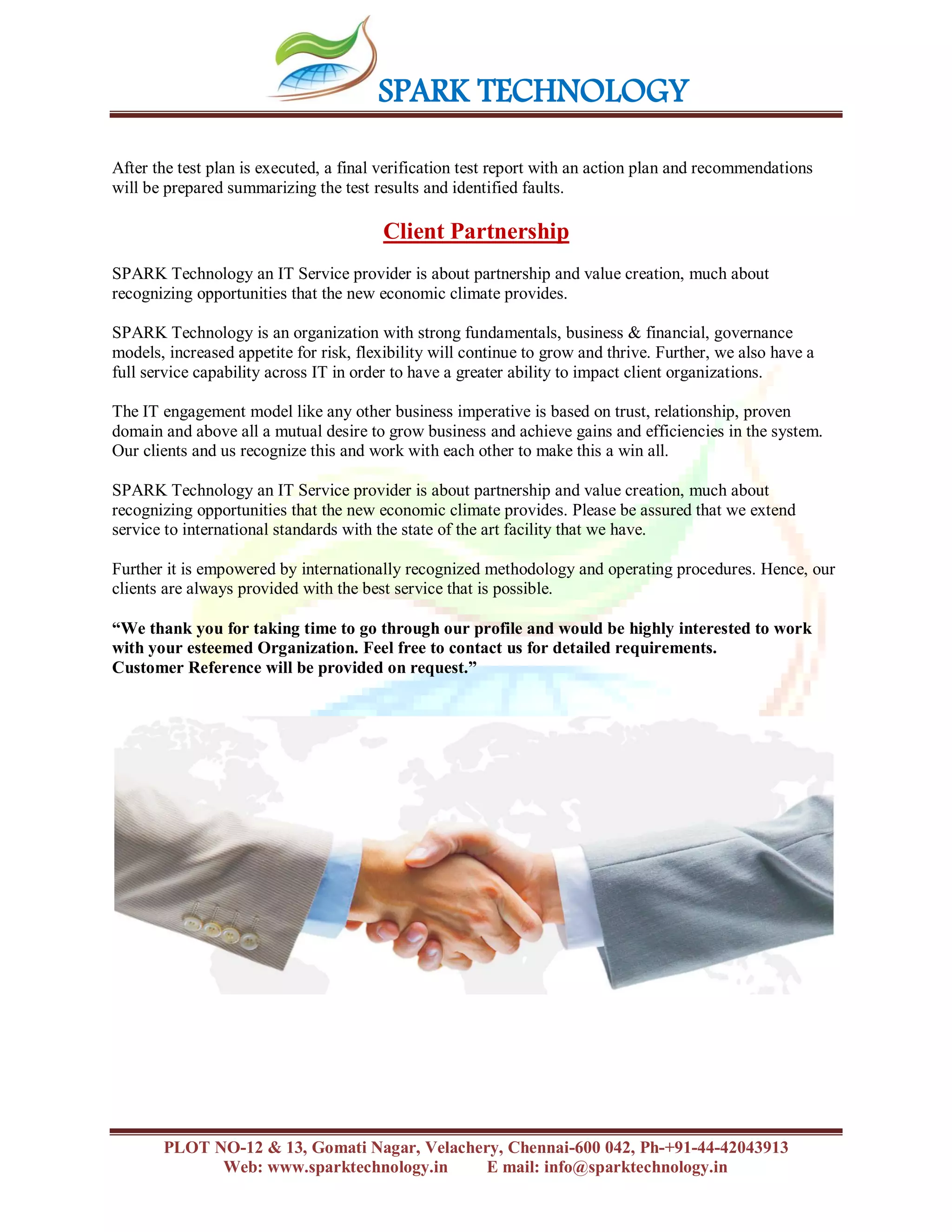 SPARK TECHNOLOGY
PLOT NO-12 & 13, Gomati Nagar, Velachery, Chennai-600 042, Ph-+91-44-42043913
Web: www.sparktechnology.in E mail: info@sparktechnology.in
After the test plan is executed, a final verification test report with an action plan and recommendations
will be prepared summarizing the test results and identified faults.
Client Partnership
SPARK Technology an IT Service provider is about partnership and value creation, much about
recognizing opportunities that the new economic climate provides.
SPARK Technology is an organization with strong fundamentals, business & financial, governance
models, increased appetite for risk, flexibility will continue to grow and thrive. Further, we also have a
full service capability across IT in order to have a greater ability to impact client organizations.
The IT engagement model like any other business imperative is based on trust, relationship, proven
domain and above all a mutual desire to grow business and achieve gains and efficiencies in the system.
Our clients and us recognize this and work with each other to make this a win all.
SPARK Technology an IT Service provider is about partnership and value creation, much about
recognizing opportunities that the new economic climate provides. Please be assured that we extend
service to international standards with the state of the art facility that we have.
Further it is empowered by internationally recognized methodology and operating procedures. Hence, our
clients are always provided with the best service that is possible.
“We thank you for taking time to go through our profile and would be highly interested to work
with your esteemed Organization. Feel free to contact us for detailed requirements.
Customer Reference will be provided on request.”
 