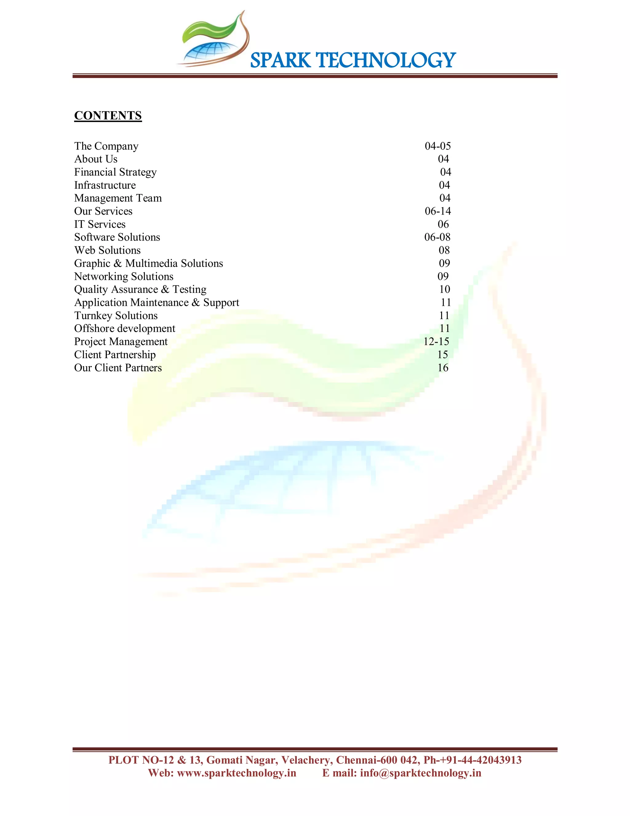 SPARK TECHNOLOGY
PLOT NO-12 & 13, Gomati Nagar, Velachery, Chennai-600 042, Ph-+91-44-42043913
Web: www.sparktechnology.in E mail: info@sparktechnology.in
CONTENTS
The Company 04-05
About Us 04
Financial Strategy 04
Infrastructure 04
Management Team 04
Our Services 06-14
IT Services 06
Software Solutions 06-08
Web Solutions 08
Graphic & Multimedia Solutions 09
Networking Solutions 09
Quality Assurance & Testing 10
Application Maintenance & Support 11
Turnkey Solutions 11
Offshore development 11
Project Management 12-15
Client Partnership 15
Our Client Partners 16
 