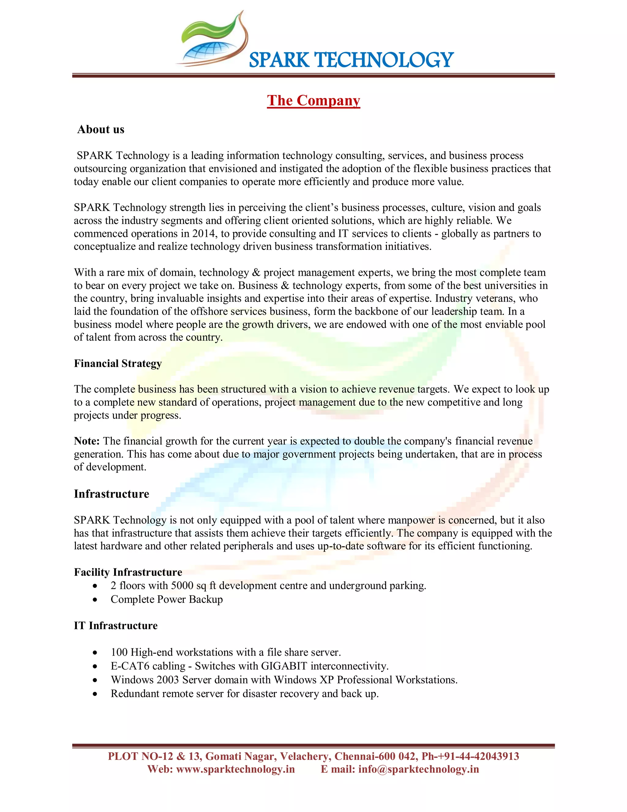SPARK TECHNOLOGY
PLOT NO-12 & 13, Gomati Nagar, Velachery, Chennai-600 042, Ph-+91-44-42043913
Web: www.sparktechnology.in E mail: info@sparktechnology.in
The Company
About us
SPARK Technology is a leading information technology consulting, services, and business process
outsourcing organization that envisioned and instigated the adoption of the flexible business practices that
today enable our client companies to operate more efficiently and produce more value.
SPARK Technology strength lies in perceiving the client’s business processes, culture, vision and goals
across the industry segments and offering client oriented solutions, which are highly reliable. We
commenced operations in 2014, to provide consulting and IT services to clients - globally as partners to
conceptualize and realize technology driven business transformation initiatives.
With a rare mix of domain, technology & project management experts, we bring the most complete team
to bear on every project we take on. Business & technology experts, from some of the best universities in
the country, bring invaluable insights and expertise into their areas of expertise. Industry veterans, who
laid the foundation of the offshore services business, form the backbone of our leadership team. In a
business model where people are the growth drivers, we are endowed with one of the most enviable pool
of talent from across the country.
Financial Strategy
The complete business has been structured with a vision to achieve revenue targets. We expect to look up
to a complete new standard of operations, project management due to the new competitive and long
projects under progress.
Note: The financial growth for the current year is expected to double the company's financial revenue
generation. This has come about due to major government projects being undertaken, that are in process
of development.
Infrastructure
SPARK Technology is not only equipped with a pool of talent where manpower is concerned, but it also
has that infrastructure that assists them achieve their targets efficiently. The company is equipped with the
latest hardware and other related peripherals and uses up-to-date software for its efficient functioning.
Facility Infrastructure
 2 floors with 5000 sq ft development centre and underground parking.
 Complete Power Backup
IT Infrastructure
 100 High-end workstations with a file share server.
 E-CAT6 cabling - Switches with GIGABIT interconnectivity.
 Windows 2003 Server domain with Windows XP Professional Workstations.
 Redundant remote server for disaster recovery and back up.
 