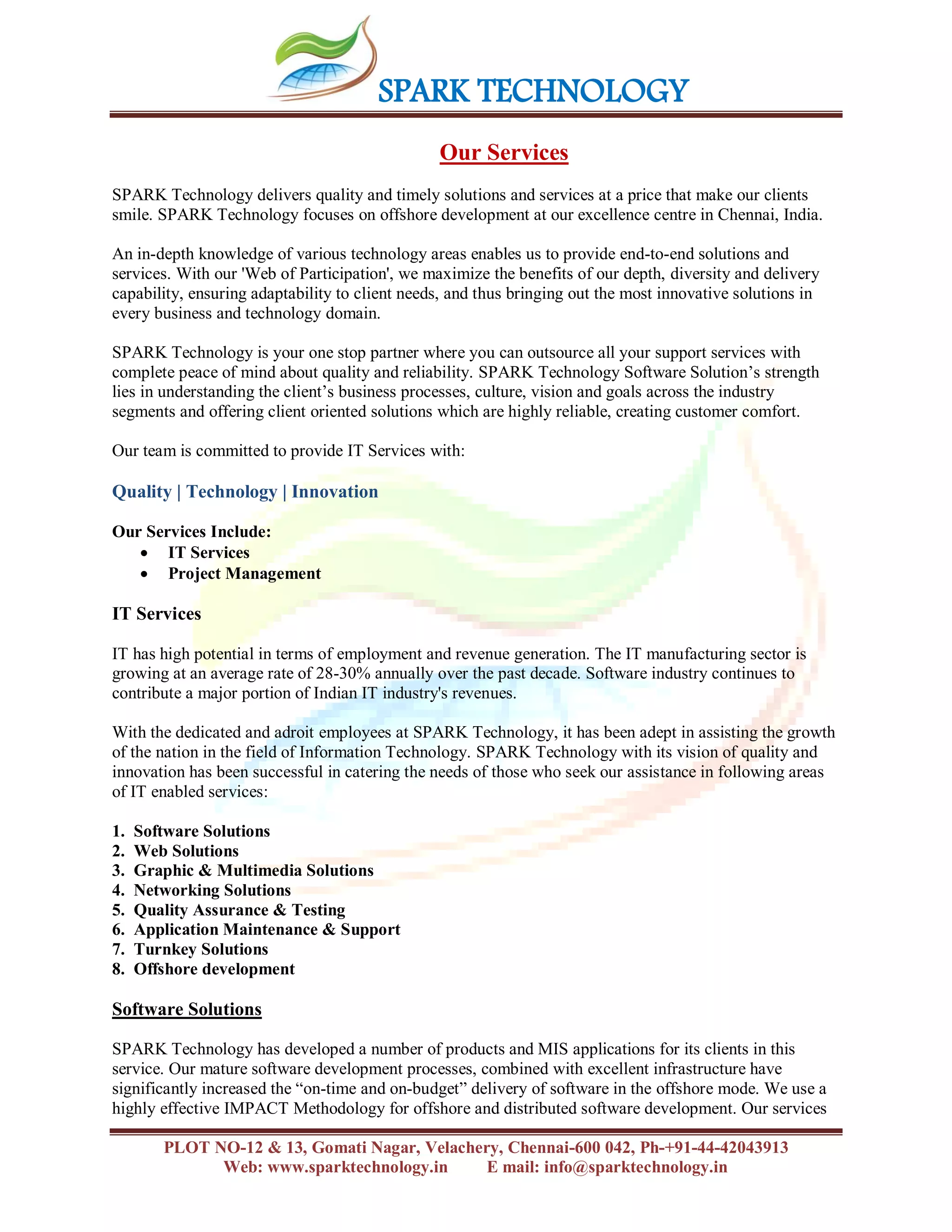 SPARK TECHNOLOGY
PLOT NO-12 & 13, Gomati Nagar, Velachery, Chennai-600 042, Ph-+91-44-42043913
Web: www.sparktechnology.in E mail: info@sparktechnology.in
Our Services
SPARK Technology delivers quality and timely solutions and services at a price that make our clients
smile. SPARK Technology focuses on offshore development at our excellence centre in Chennai, India.
An in-depth knowledge of various technology areas enables us to provide end-to-end solutions and
services. With our 'Web of Participation', we maximize the benefits of our depth, diversity and delivery
capability, ensuring adaptability to client needs, and thus bringing out the most innovative solutions in
every business and technology domain.
SPARK Technology is your one stop partner where you can outsource all your support services with
complete peace of mind about quality and reliability. SPARK Technology Software Solution’s strength
lies in understanding the client’s business processes, culture, vision and goals across the industry
segments and offering client oriented solutions which are highly reliable, creating customer comfort.
Our team is committed to provide IT Services with:
Quality | Technology | Innovation
Our Services Include:
 IT Services
 Project Management
IT Services
IT has high potential in terms of employment and revenue generation. The IT manufacturing sector is
growing at an average rate of 28-30% annually over the past decade. Software industry continues to
contribute a major portion of Indian IT industry's revenues.
With the dedicated and adroit employees at SPARK Technology, it has been adept in assisting the growth
of the nation in the field of Information Technology. SPARK Technology with its vision of quality and
innovation has been successful in catering the needs of those who seek our assistance in following areas
of IT enabled services:
1. Software Solutions
2. Web Solutions
3. Graphic & Multimedia Solutions
4. Networking Solutions
5. Quality Assurance & Testing
6. Application Maintenance & Support
7. Turnkey Solutions
8. Offshore development
Software Solutions
SPARK Technology has developed a number of products and MIS applications for its clients in this
service. Our mature software development processes, combined with excellent infrastructure have
significantly increased the “on-time and on-budget” delivery of software in the offshore mode. We use a
highly effective IMPACT Methodology for offshore and distributed software development. Our services
 