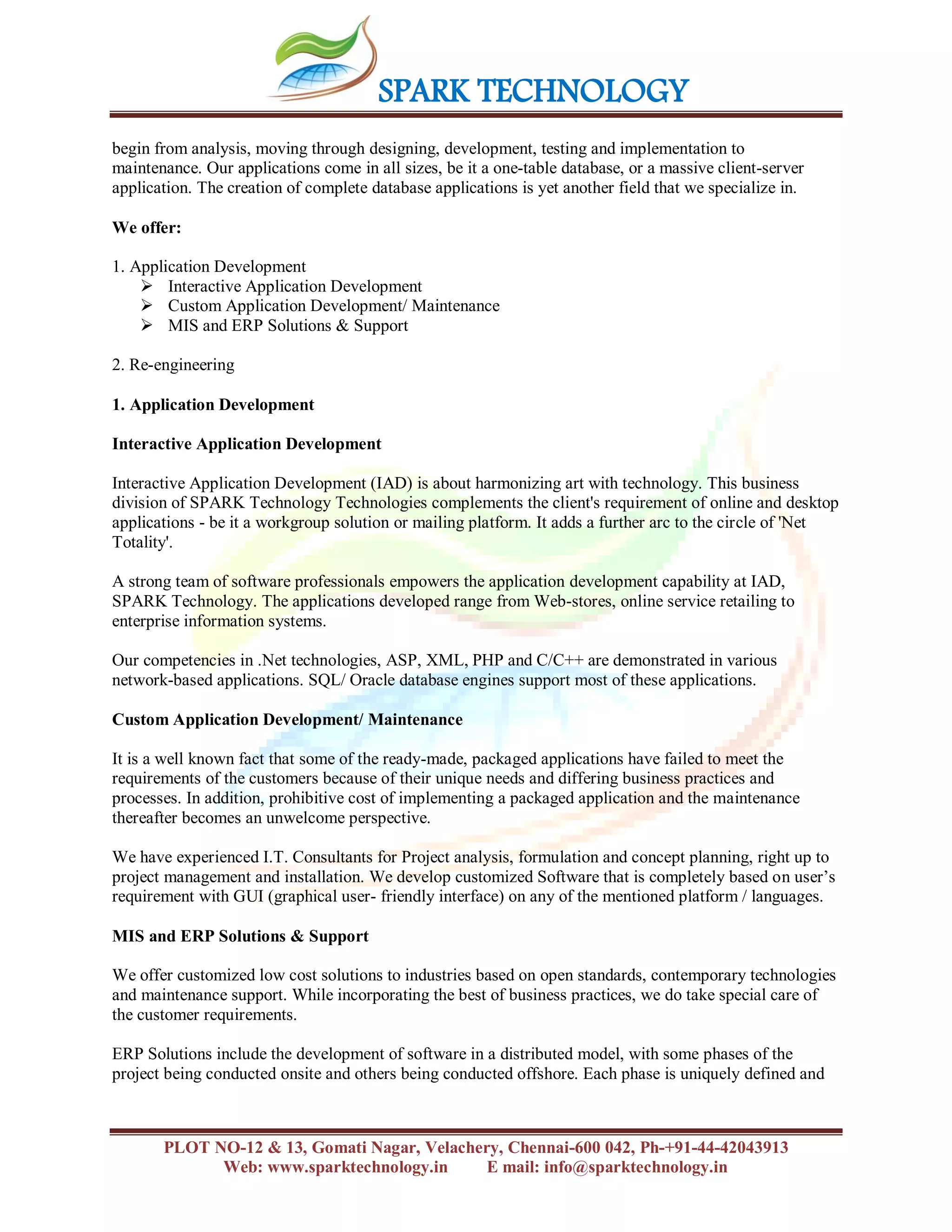 SPARK TECHNOLOGY
PLOT NO-12 & 13, Gomati Nagar, Velachery, Chennai-600 042, Ph-+91-44-42043913
Web: www.sparktechnology.in E mail: info@sparktechnology.in
begin from analysis, moving through designing, development, testing and implementation to
maintenance. Our applications come in all sizes, be it a one-table database, or a massive client-server
application. The creation of complete database applications is yet another field that we specialize in.
We offer:
1. Application Development
 Interactive Application Development
 Custom Application Development/ Maintenance
 MIS and ERP Solutions & Support
2. Re-engineering
1. Application Development
Interactive Application Development
Interactive Application Development (IAD) is about harmonizing art with technology. This business
division of SPARK Technology Technologies complements the client's requirement of online and desktop
applications - be it a workgroup solution or mailing platform. It adds a further arc to the circle of 'Net
Totality'.
A strong team of software professionals empowers the application development capability at IAD,
SPARK Technology. The applications developed range from Web-stores, online service retailing to
enterprise information systems.
Our competencies in .Net technologies, ASP, XML, PHP and C/C++ are demonstrated in various
network-based applications. SQL/ Oracle database engines support most of these applications.
Custom Application Development/ Maintenance
It is a well known fact that some of the ready-made, packaged applications have failed to meet the
requirements of the customers because of their unique needs and differing business practices and
processes. In addition, prohibitive cost of implementing a packaged application and the maintenance
thereafter becomes an unwelcome perspective.
We have experienced I.T. Consultants for Project analysis, formulation and concept planning, right up to
project management and installation. We develop customized Software that is completely based on user’s
requirement with GUI (graphical user- friendly interface) on any of the mentioned platform / languages.
MIS and ERP Solutions & Support
We offer customized low cost solutions to industries based on open standards, contemporary technologies
and maintenance support. While incorporating the best of business practices, we do take special care of
the customer requirements.
ERP Solutions include the development of software in a distributed model, with some phases of the
project being conducted onsite and others being conducted offshore. Each phase is uniquely defined and
 