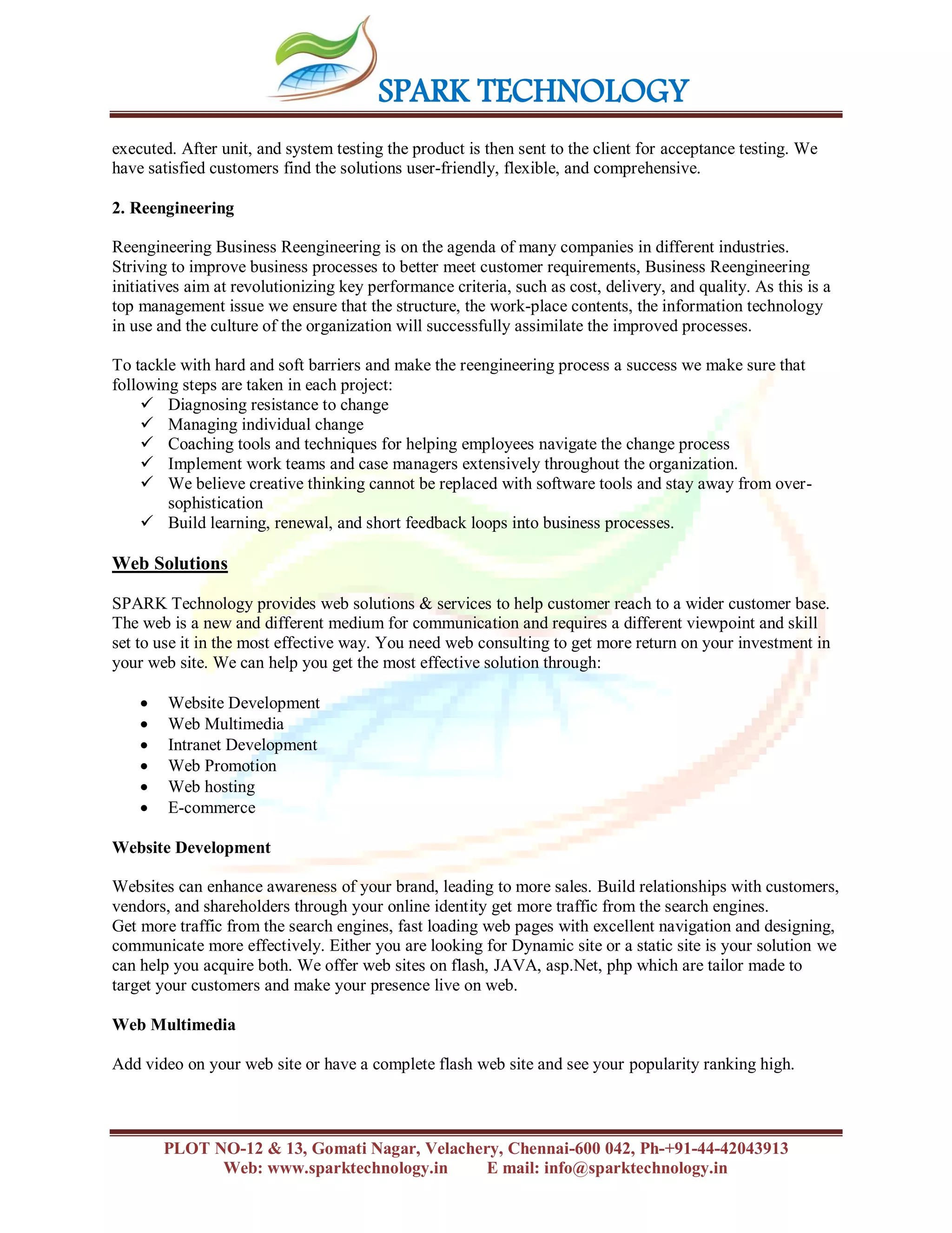 SPARK TECHNOLOGY
PLOT NO-12 & 13, Gomati Nagar, Velachery, Chennai-600 042, Ph-+91-44-42043913
Web: www.sparktechnology.in E mail: info@sparktechnology.in
executed. After unit, and system testing the product is then sent to the client for acceptance testing. We
have satisfied customers find the solutions user-friendly, flexible, and comprehensive.
2. Reengineering
Reengineering Business Reengineering is on the agenda of many companies in different industries.
Striving to improve business processes to better meet customer requirements, Business Reengineering
initiatives aim at revolutionizing key performance criteria, such as cost, delivery, and quality. As this is a
top management issue we ensure that the structure, the work-place contents, the information technology
in use and the culture of the organization will successfully assimilate the improved processes.
To tackle with hard and soft barriers and make the reengineering process a success we make sure that
following steps are taken in each project:
 Diagnosing resistance to change
 Managing individual change
 Coaching tools and techniques for helping employees navigate the change process
 Implement work teams and case managers extensively throughout the organization.
 We believe creative thinking cannot be replaced with software tools and stay away from over-
sophistication
 Build learning, renewal, and short feedback loops into business processes.
Web Solutions
SPARK Technology provides web solutions & services to help customer reach to a wider customer base.
The web is a new and different medium for communication and requires a different viewpoint and skill
set to use it in the most effective way. You need web consulting to get more return on your investment in
your web site. We can help you get the most effective solution through:
 Website Development
 Web Multimedia
 Intranet Development
 Web Promotion
 Web hosting
 E-commerce
Website Development
Websites can enhance awareness of your brand, leading to more sales. Build relationships with customers,
vendors, and shareholders through your online identity get more traffic from the search engines.
Get more traffic from the search engines, fast loading web pages with excellent navigation and designing,
communicate more effectively. Either you are looking for Dynamic site or a static site is your solution we
can help you acquire both. We offer web sites on flash, JAVA, asp.Net, php which are tailor made to
target your customers and make your presence live on web.
Web Multimedia
Add video on your web site or have a complete flash web site and see your popularity ranking high.
 