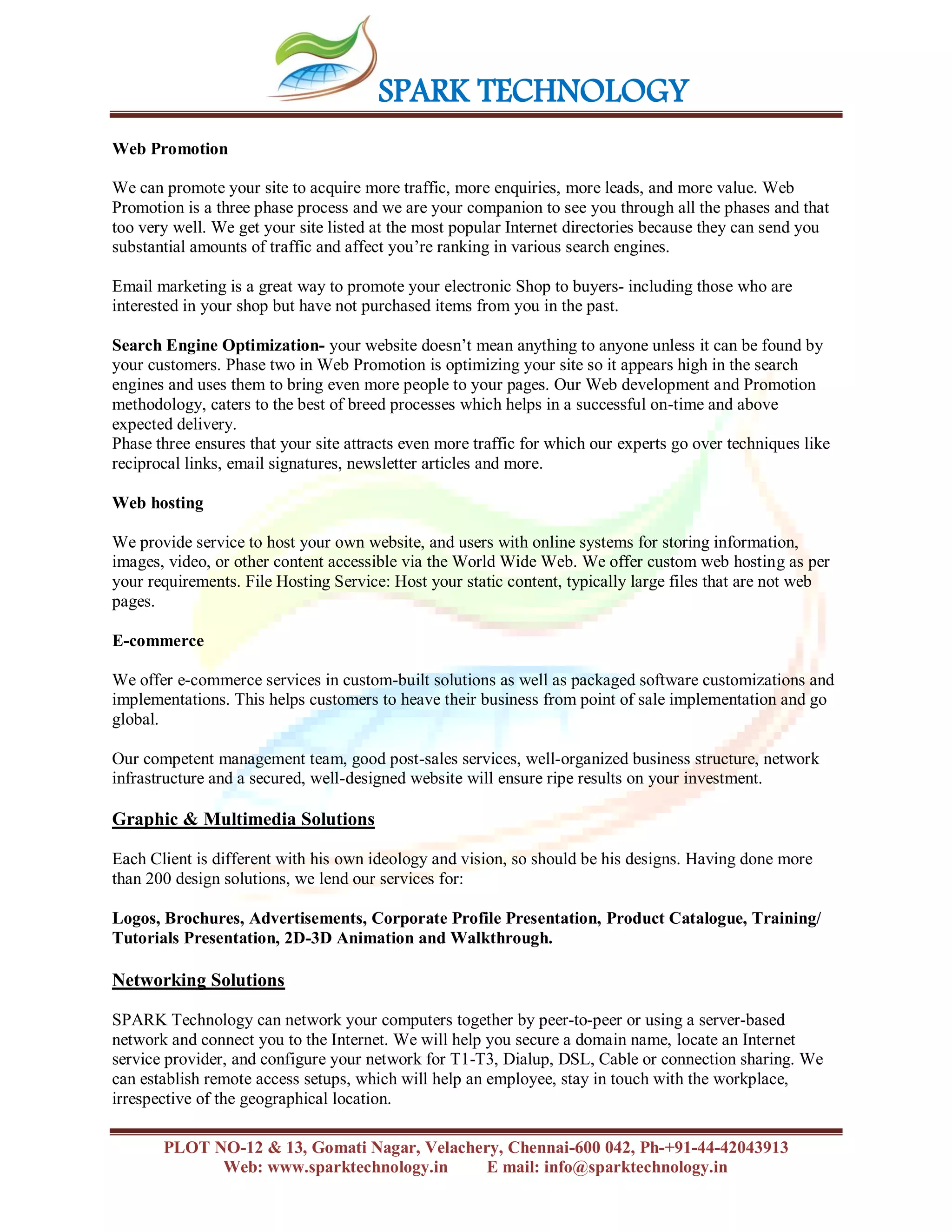 SPARK TECHNOLOGY
PLOT NO-12 & 13, Gomati Nagar, Velachery, Chennai-600 042, Ph-+91-44-42043913
Web: www.sparktechnology.in E mail: info@sparktechnology.in
Web Promotion
We can promote your site to acquire more traffic, more enquiries, more leads, and more value. Web
Promotion is a three phase process and we are your companion to see you through all the phases and that
too very well. We get your site listed at the most popular Internet directories because they can send you
substantial amounts of traffic and affect you’re ranking in various search engines.
Email marketing is a great way to promote your electronic Shop to buyers- including those who are
interested in your shop but have not purchased items from you in the past.
Search Engine Optimization- your website doesn’t mean anything to anyone unless it can be found by
your customers. Phase two in Web Promotion is optimizing your site so it appears high in the search
engines and uses them to bring even more people to your pages. Our Web development and Promotion
methodology, caters to the best of breed processes which helps in a successful on-time and above
expected delivery.
Phase three ensures that your site attracts even more traffic for which our experts go over techniques like
reciprocal links, email signatures, newsletter articles and more.
Web hosting
We provide service to host your own website, and users with online systems for storing information,
images, video, or other content accessible via the World Wide Web. We offer custom web hosting as per
your requirements. File Hosting Service: Host your static content, typically large files that are not web
pages.
E-commerce
We offer e-commerce services in custom-built solutions as well as packaged software customizations and
implementations. This helps customers to heave their business from point of sale implementation and go
global.
Our competent management team, good post-sales services, well-organized business structure, network
infrastructure and a secured, well-designed website will ensure ripe results on your investment.
Graphic & Multimedia Solutions
Each Client is different with his own ideology and vision, so should be his designs. Having done more
than 200 design solutions, we lend our services for:
Logos, Brochures, Advertisements, Corporate Profile Presentation, Product Catalogue, Training/
Tutorials Presentation, 2D-3D Animation and Walkthrough.
Networking Solutions
SPARK Technology can network your computers together by peer-to-peer or using a server-based
network and connect you to the Internet. We will help you secure a domain name, locate an Internet
service provider, and configure your network for T1-T3, Dialup, DSL, Cable or connection sharing. We
can establish remote access setups, which will help an employee, stay in touch with the workplace,
irrespective of the geographical location.
 
