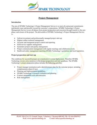 SPARK TECHNOLOGY
PLOT NO-12 & 13, Gomati Nagar, Velachery, Chennai-600 042, Ph-+91-44-42043913
Web: www.sparktechnology.in E mail: info@sparktechnology.in
Project Management
Introduction
The aim of SPARK Technology’s Project Management Service is to meet all contractual commitments
and thereby meet and possibly exceed the customer’s expectations. SPARK Technology’s Project
Management Service covers all phases from project preparation and execution through transfer to the care
phase, and closure of the project. The deliverable of SPARK Technology’s Project Management Service
is:
 Upfront investment and professionally managed project start-up.
 Highest caliber technical management.
 Accurate and transparent project control and reporting.
 Solid service supplier management.
 Systematic project and quality management.
 Project communication management with regular meetings and collaborative tools.
 Health and safety management matching SPARK Technology’s guidelines and local legislation.
Project preparation and start-up
The conditions for successful project are created prior to actual deployment. Therefore SPARK
Technology invests extra resources in the project preparation and start-up phases. The SPARK
Technology’s project preparation phase includes the following activities:
 Project manager nomination and a detailed project plan for the customer project, including
complementary plans (if any).
 Planning and implementation guidelines.
 SPARK Technology’s resource evaluation and planning.
 Contract preparation with subcontractors.
 Risk management.
 