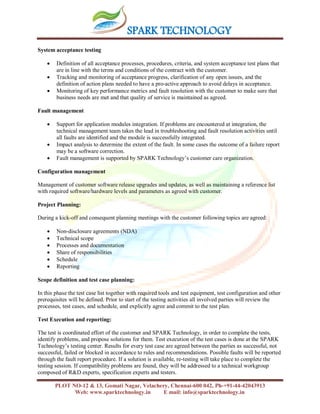 SPARK TECHNOLOGY
PLOT NO-12 & 13, Gomati Nagar, Velachery, Chennai-600 042, Ph-+91-44-42043913
Web: www.sparktechnology.in E mail: info@sparktechnology.in
System acceptance testing
 Definition of all acceptance processes, procedures, criteria, and system acceptance test plans that
are in line with the terms and conditions of the contract with the customer.
 Tracking and monitoring of acceptance progress, clarification of any open issues, and the
definition of action plans needed to have a pro-active approach to avoid delays in acceptance.
 Monitoring of key performance metrics and fault resolution with the customer to make sure that
business needs are met and that quality of service is maintained as agreed.
Fault management
 Support for application modules integration. If problems are encountered at integration, the
technical management team takes the lead in troubleshooting and fault resolution activities until
all faults are identified and the module is successfully integrated.
 Impact analysis to determine the extent of the fault. In some cases the outcome of a failure report
may be a software correction.
 Fault management is supported by SPARK Technology’s customer care organization.
Configuration management
Management of customer software release upgrades and updates, as well as maintaining a reference list
with required software/hardware levels and parameters as agreed with customer.
Project Planning:
During a kick-off and consequent planning meetings with the customer following topics are agreed:
 Non-disclosure agreements (NDA)
 Technical scope
 Processes and documentation
 Share of responsibilities
 Schedule
 Reporting
Scope definition and test case planning:
In this phase the test case list together with required tools and test equipment, test configuration and other
prerequisites will be defined. Prior to start of the testing activities all involved parties will review the
processes, test cases, and schedule, and explicitly agree and commit to the test plan.
Test Execution and reporting:
The test is coordinated effort of the customer and SPARK Technology, in order to complete the tests,
identify problems, and propose solutions for them. Test execution of the test cases is done at the SPARK
Technology’s testing center. Results for every test case are agreed between the parties as successful, not
successful, failed or blocked in accordance to rules and recommendations. Possible faults will be reported
through the fault report procedure. If a solution is available, re-testing will take place to complete the
testing session. If compatibility problems are found, they will be addressed to a technical workgroup
composed of R&D experts, specification experts and testers.
 