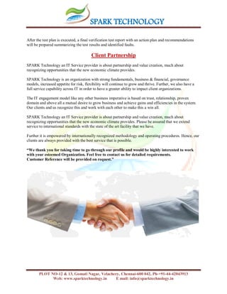 SPARK TECHNOLOGY
PLOT NO-12 & 13, Gomati Nagar, Velachery, Chennai-600 042, Ph-+91-44-42043913
Web: www.sparktechnology.in E mail: info@sparktechnology.in
After the test plan is executed, a final verification test report with an action plan and recommendations
will be prepared summarizing the test results and identified faults.
Client Partnership
SPARK Technology an IT Service provider is about partnership and value creation, much about
recognizing opportunities that the new economic climate provides.
SPARK Technology is an organization with strong fundamentals, business & financial, governance
models, increased appetite for risk, flexibility will continue to grow and thrive. Further, we also have a
full service capability across IT in order to have a greater ability to impact client organizations.
The IT engagement model like any other business imperative is based on trust, relationship, proven
domain and above all a mutual desire to grow business and achieve gains and efficiencies in the system.
Our clients and us recognize this and work with each other to make this a win all.
SPARK Technology an IT Service provider is about partnership and value creation, much about
recognizing opportunities that the new economic climate provides. Please be assured that we extend
service to international standards with the state of the art facility that we have.
Further it is empowered by internationally recognized methodology and operating procedures. Hence, our
clients are always provided with the best service that is possible.
“We thank you for taking time to go through our profile and would be highly interested to work
with your esteemed Organization. Feel free to contact us for detailed requirements.
Customer Reference will be provided on request.”
 