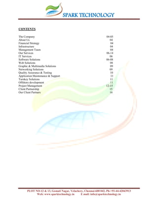 SPARK TECHNOLOGY
PLOT NO-12 & 13, Gomati Nagar, Velachery, Chennai-600 042, Ph-+91-44-42043913
Web: www.sparktechnology.in E mail: info@sparktechnology.in
CONTENTS
The Company 04-05
About Us 04
Financial Strategy 04
Infrastructure 04
Management Team 04
Our Services 06-14
IT Services 06
Software Solutions 06-08
Web Solutions 08
Graphic & Multimedia Solutions 09
Networking Solutions 09
Quality Assurance & Testing 10
Application Maintenance & Support 11
Turnkey Solutions 11
Offshore development 11
Project Management 12-15
Client Partnership 15
Our Client Partners 16
 