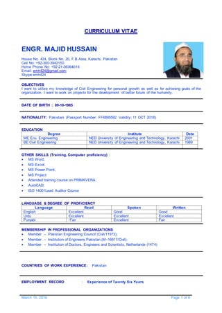 March 15, 2016 Page 1 of 6
CURRICULUM VITAE
ENGR. MAJID HUSSAIN
House No. 424, Block No. 20, F.B Area, Karachi, Pakistan
Cell No: +92-300-3942150
Home Phone No: +92-21-36364016
Email: emh424@gmail.com
Skype:emh424
OBJECTIVES:
I want to utilize my knowledge of Civil Engineering for personal growth as well as for achieving goals of the
organization. I want to work on projects for the development of better future of the humanity.
DATE OF BIRTH : 09-10-1965
NATIONALITY: Pakistani (Passport Number: FF6895592 Validity: 11 OCT 2018)
EDUCATION
Degree Institute Date
ME Env. Engineering NED University of Engineering and Technology, Karachi 2001
BE Civil Engineering NED University of Engineering and Technology, Karachi 1989
OTHER SKILLS (Training, Computer proficiency) :
 MS Word;
 MS Excel;
 MS Power Point;
 MS Project
 Attended training course on PRIMAVERA;
 AutoCAD;
 ISO 14001Lead Auditor Course
LANGUAGE & DEGREE OF PROFICIENCY
Language Read Spoken Written
English Excellent Good Good
Urdu Excellent Excellent Excellent
Punjabi Fair Excellent Fair
MEMBERSHIP IN PROFESSIONAL ORGANIZATIONS:
 Member – Pakistan Engineering Council (Civil/11973);
 Member – Institution of Engineers Pakistan (M–16617/Civil);
 Member – Institution of Doctors, Engineers and Scientists, Netherlands (1474)
COUNTRIES OF WORK EXPERIENCE: Pakistan
EMPLOYMENT RECORD : Experience of Twenty Six Years
 