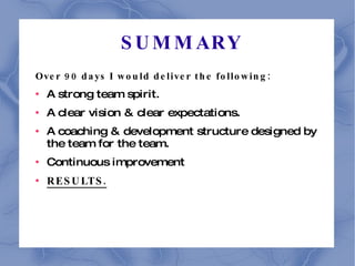 SUMMARY Over 90 days I would deliver the following: A strong team spirit. A clear vision & clear expectations. A coaching & development structure designed by the team for the team. Continuous improvement RESULTS. 