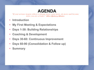AGENDA Introduction My First Meeting & Expectations Days 1-30: Building Relationships Coaching & Development Days 30-60: Continuous Improvement Days 60-90 (Consolidation & Follow up) Summary  “ If your actions inspire others to dream more, earn more, do more and become more you are a leader”  John Quincy Adams  