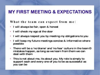MY FIRST MEETING & EXPECTATIONS What the team can expect from me:  I will always be fair, open & honest I will check my ego at the door I will always respect you by meeting my obligations to you I will keep my future meetings concise & informative where possible There will be a 'no blame' and 'no fear' culture in the team – mistakes happen, as long as we learn from them we can deal with them This is not about me, its about you. My role is simply to support each and every one of you to be as successful as you can be 