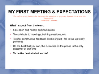 MY FIRST MEETING & EXPECTATIONS What I expect from the team:  Fair, open and honest communication To contribute to meetings, training sessions, etc. To offer constructive feedback on me should I fail to live up to my promises Do the best that you can, the customer on the phone is the only customer at that time To be the best at what we do ! “ The only way of finding the limits of the possible is by going beyond them into the impossible” Arthur C. Clarke 