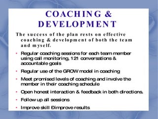 COACHING & DEVELOPMENT  The success of the plan rests on effective coaching & development of both the team and myself. Regular coaching sessions for each team member using call monitoring, 121 conversations & accountable goals Regular use of the GROW model in coaching Meet promised levels of coaching and involve the member in their coaching schedule Open honest interaction & feedback in both directions. Follow up all sessions Improve skill – improve results 