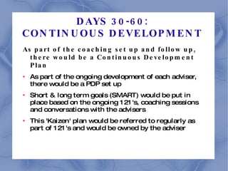 DAYS 30-60:  CONTINUOUS DEVELOPMENT  As part of the coaching set up and follow up, there would be a Continuous Development Plan As part of the ongoing development of each adviser, there would be a PDP set up Short & long term goals (SMART) would be put in place based on the ongoing 121's, coaching sessions and conversations with the advisers This 'Kaizen' plan would be referred to regularly as part of 121's and would be owned by the adviser 
