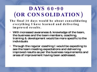 DAYS 60-90  (OR CONSOLIDATION) The final 30 days would be about consolidating everything I have learned and delivering improved results. With increased awareness & knowledge of the team, the business and the team members, coaching, training & development would be more specific to the individuals Through the regular coaching I would be expecting to see the team meeting expectations and delivering improved results as per the business requirements and areas of improvement having been addressed. 