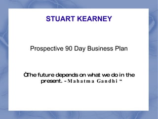 STUART KEARNEY Prospective 90 Day Business Plan “ The future depends on what we do in the present. -  Mahatma Gandhi “ 