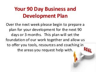 Your 90 Day Business and
        Development Plan
Over the next week please begin to prepare a
  plan for your development for the next 90
    days or 3 months. This plan will set the
foundation of our work together and allow us
 to offer you tools, resources and coaching in
       the areas you request help with.



                                                 1
 