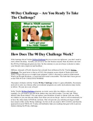 90 Day Challenge – Are You Ready To Take
The Challenge?
How Does The 90 Day Challenge Work?
If the hearings about Visulas 90 Day Challenge hit you on your ear right now, you don’t need to
worry about the delay. Actually you are never too late because anyone from anywhere can start
this 90 Day Challenge program any time. So the summary is you are always welcome to make
your lifestyle more improved and healthier.
Millions of people of North America have already been influenced by the Visulas 90 Day
Challenge. The good news is that as of 2012, this program scores ahead of Nutrisystem and
Jenny Craig in the race as a weight loose program. And it’s obviously a positive achievement.
Watch out Weight Watchers, a result from this trend is irresistible. The truth that’s been proven
is that THE 90 DAY CHALLENGE WORKS.
The matter of charm with the Visulas 90 Day Challenge is that it’s quite affordable, flavorsome
and cool to carry on, whereas other conventional programs are costly and contains many tracks
to follow. We just move out of track!
In the Visulas 90 Day Challenge program we insist you to take two shakes a day and yes
regularly. So you need to just put those shakes into your daily routine. You may ask- When
should I take those shakes? You can replace your breakfast or lunch or dinner with one of the
two shakes or you can take one shake even when you are on the go. And we will recommend you
to have the other shake AFTER the workout. This will provide you with the privilege to build
lean muscle while on the 90 day challenge. So first of all you need to SET A GOAL and then the
approach towards VISULAS. Visulas will definitely help you reaching that goal with its proven
features during the 90 day challenge.
 