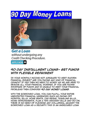 90 Day Installment Loans- Get Funds
With Flexible Repayment
Is your monthly income not adequate to meet sudden
financial issues? Are you facing any kind of financial
crunch? If yes then no need to worry as we are here to
remove all your financial worries. If you are facing
shortage of funds and is unable to meet your financial
problems then consider 90 Day Money Loans.

With the borrowed loan, you can fulfill your entire
unexpected financial urgencies such as paying off
hospital bills, home rents, car repair, traveling bills,
home improvements, plan a trip grocery bills and so on.
                               ,
There is no need of pledging any collateral against the
borrowed loan as a security This is an unsecured loan
                             .
 