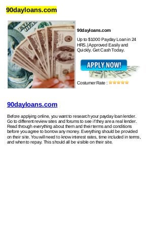 90dayloans.com
90dayloans.com
Up to $1000 Payday Loan in 24
HRS.| Approved Easily and
Quickly. Get Cash Today.
Costumer Rate :
90dayloans.com
Before applying online, you want to research your payday loan lender.
Go to different review sites and forums to see if they are a real lender.
Read through everything about them and their terms and conditions
before you agree to borrow any money. Everything should be provided
on their site. You will need to know interest rates, time included in terms,
and when to repay. This should all be visible on their site.
 