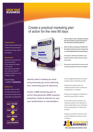 There are specific, issues, challenges & obstacles
that may be holding you back & preventing you
from achieving your marketing objectives.
Allow us to help you to grow your business with
the powerful, practical and proven 5 step process
in our 90 Day Marketing Plan Coaching Program.
The program is tailored & personalised to your
situation. Detailed, valuable information shared
every session.
Each session contains practical instructions and
case study examples with mutual accountability.
Identify what’s holding you back
and preventing you from achieving
your marketing goals & objectives.
Create a NEW marketing plan of
action that generates NEW suspects,
prospects, leads & referrals for you,
your stakeholders or shareholders.
Are you struggling to generate the suspects,
prospects, leads, and referrals you want?
Perhaps you’re looking to lower your
marketing acquisition costs or increase your
marketing return on Investment.
Perhaps you’re struggling in deciding how to
respond to losing a client or customer.
Do you need to add some oomph to your
marketing or perhaps, you’re reeling from a
recent business failure. Do you need help in
writing a marketing plan or in winning new
business?
Whatever your situation, we’re here to help
you with marketing your products, services
or solutions..
CON FID EN C E
Create a practical marketing plan
of action for the next 90 days to
promote your products, services
and solutions.
PR OGR ESS
Progress is documented at the
end of every session.
Private sessions are typically
1-2 hours long.
We provide you with specific
tools, resources, help and
guidance to support you on your
marketing journey.
And don’t forget...
…progress is GUARANTEED.
RESULTS
Get help to define your KPIs
and reporting systems so you
can share your results with your
shareholders and stakeholders.
Create a practical marketing plan
of action for the next 90 days
http://growyourbusiness.club
 